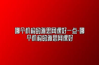 哪个机构的雅思网课好一点-哪个机构的雅思网课好