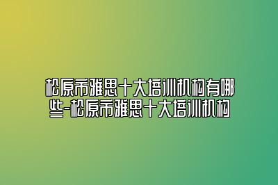 松原市雅思十大培训机构有哪些-松原市雅思十大培训机构