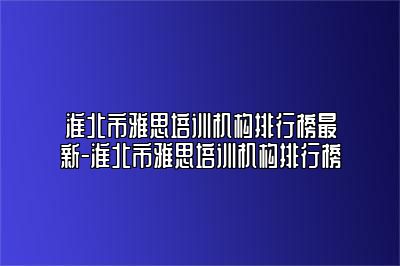 淮北市雅思培训机构排行榜最新-淮北市雅思培训机构排行榜