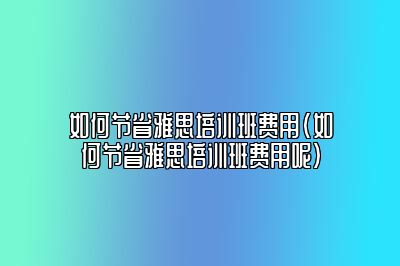 如何节省雅思培训班费用(如何节省雅思培训班费用呢)