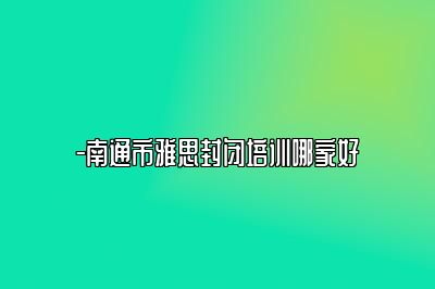 -南通市雅思封闭培训哪家好