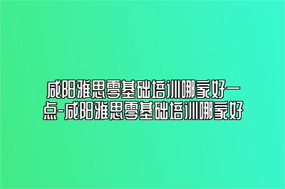 咸阳雅思零基础培训哪家好一点-咸阳雅思零基础培训哪家好