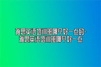 雅思英语培训班哪个好一点的-雅思英语培训班哪个好一点