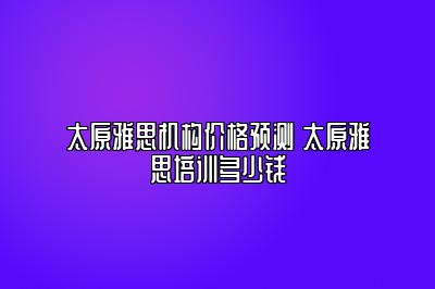 太原雅思机构价格预测 太原雅思培训多少钱