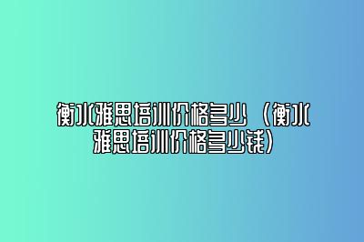 衡水雅思培训价格多少  (衡水雅思培训价格多少钱)