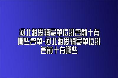 河北雅思辅导单位排名前十有哪些名单-河北雅思辅导单位排名前十有哪些