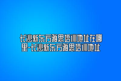 长沙新东方雅思培训地址在哪里-长沙新东方雅思培训地址