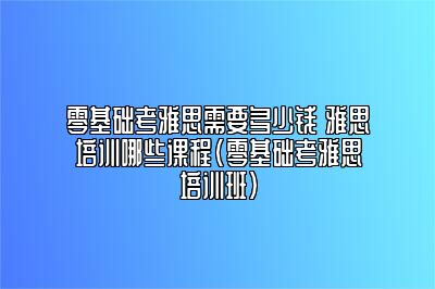 零基础考雅思需要多少钱 雅思培训哪些课程(零基础考雅思培训班)