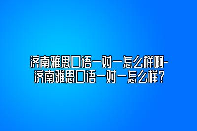 济南雅思口语一对一怎么样啊-济南雅思口语一对一怎么样？