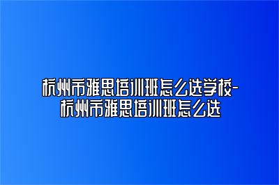 杭州市雅思培训班怎么选学校-杭州市雅思培训班怎么选