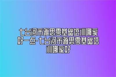 七台河市雅思零基础培训哪家好一点-七台河市雅思零基础培训哪家好