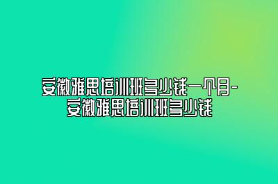 安徽雅思培训班多少钱一个月-安徽雅思培训班多少钱