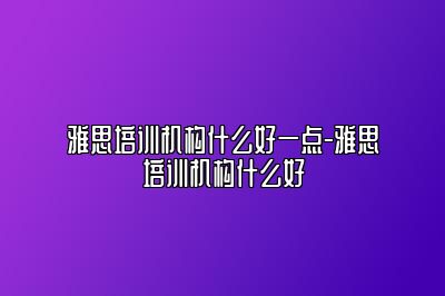 雅思培训机构什么好一点-雅思培训机构什么好