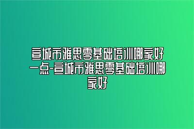 宣城市雅思零基础培训哪家好一点-宣城市雅思零基础培训哪家好