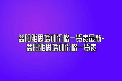 益阳雅思培训价格一览表最新-益阳雅思培训价格一览表