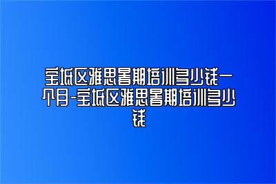 宝坻区雅思暑期培训多少钱一个月-宝坻区雅思暑期培训多少钱