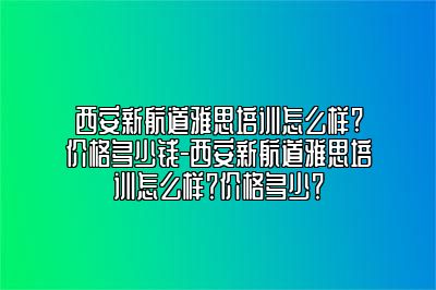 西安新航道雅思培训怎么样?价格多少钱-西安新航道雅思培训怎么样？价格多少？