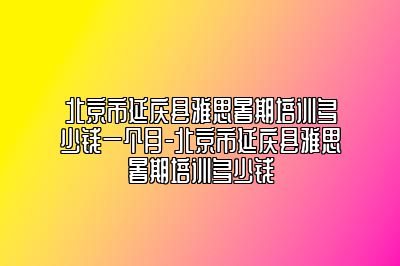 北京市延庆县雅思暑期培训多少钱一个月-北京市延庆县雅思暑期培训多少钱