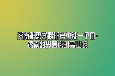 济南雅思寒假班多少钱一个月-济南雅思寒假班多少钱