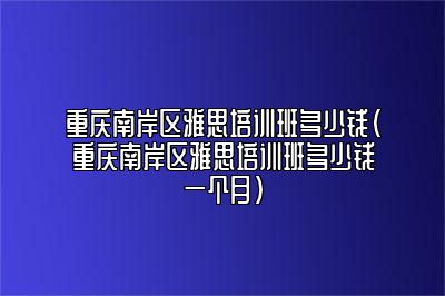 重庆南岸区雅思培训班多少钱(重庆南岸区雅思培训班多少钱一个月)