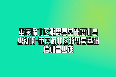 重庆渝北区雅思零基础培训多少钱啊-重庆渝北区雅思零基础培训多少钱