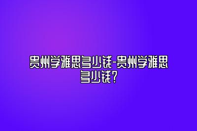 贵州学雅思多少钱-贵州学雅思多少钱？