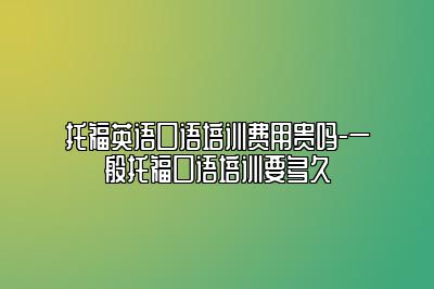 托福英语口语培训费用贵吗-一般托福口语培训要多久