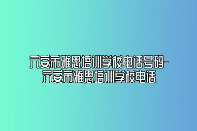 六安市雅思培训学校电话号码-六安市雅思培训学校电话