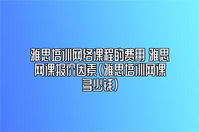 雅思培训网络课程的费用 雅思网课报价因素(雅思培训网课多少钱)