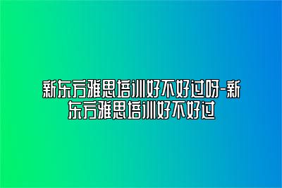 新东方雅思培训好不好过呀-新东方雅思培训好不好过