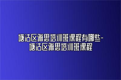 塘沽区雅思培训班课程有哪些-塘沽区雅思培训班课程