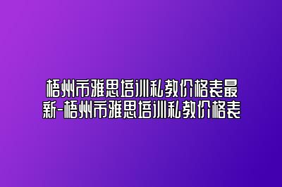 梧州市雅思培训私教价格表最新-梧州市雅思培训私教价格表