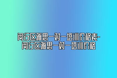 闵行区雅思一对一培训价格表-闵行区雅思一对一培训价格