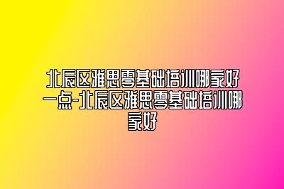 北辰区雅思零基础培训哪家好一点-北辰区雅思零基础培训哪家好