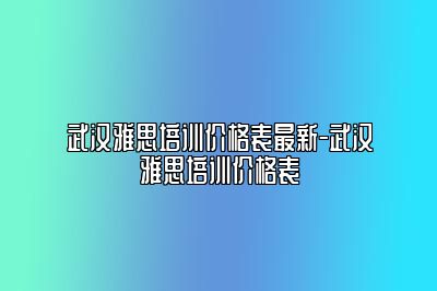武汉雅思培训价格表最新-武汉雅思培训价格表