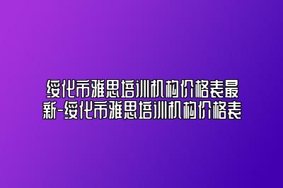 绥化市雅思培训机构价格表最新-绥化市雅思培训机构价格表