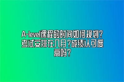 A-level课程的时间如何规划？考试安排在几月？成绩认可度高吗？