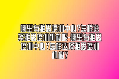 哪里有雅思培训中心?怎样选择雅思培训机构呢-哪里有雅思培训中心？怎样选择雅思培训机构？