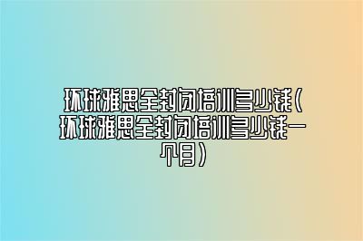 环球雅思全封闭培训多少钱(环球雅思全封闭培训多少钱一个月)