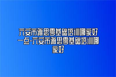 六安市雅思零基础培训哪家好一点-六安市雅思零基础培训哪家好