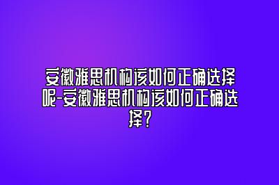 安徽雅思机构该如何正确选择呢-安徽雅思机构该如何正确选择？