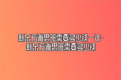新东方雅思班需要多少钱一年-新东方雅思班需要多少钱