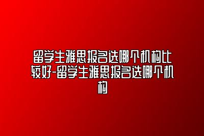 留学生雅思报名选哪个机构比较好-留学生雅思报名选哪个机构