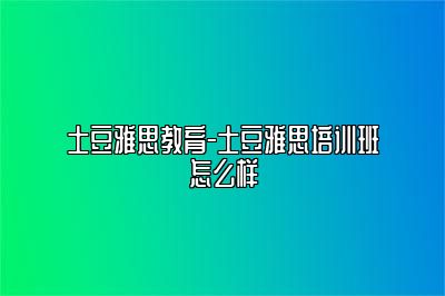 土豆雅思教育-土豆雅思培训班怎么样