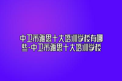 中卫市雅思十大培训学校有哪些-中卫市雅思十大培训学校