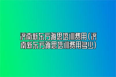 济南新东方雅思培训费用(济南新东方雅思培训费用多少)