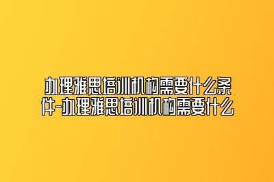 办理雅思培训机构需要什么条件-办理雅思培训机构需要什么