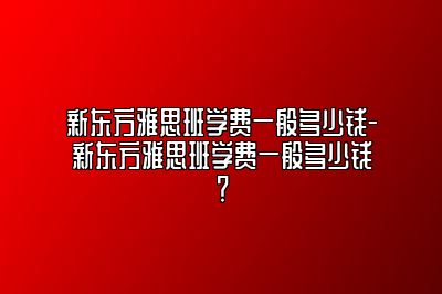 新东方雅思班学费一般多少钱-新东方雅思班学费一般多少钱？