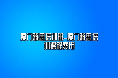 厦门雅思培训班_厦门雅思培训课程费用