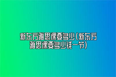 新东方雅思课要多少(新东方雅思课要多少钱一节)